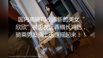 国内高端TS小清新的美女“欣欣”被男友玩弄细长鸡巴，骑乘男友身上迅速摇起来！！