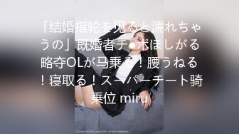 「结婚指轮を见ると濡れちゃうの」既婚者チ●ポほしがる略夺OLが马乗る！腰うねる！寝取る！スーパーチート骑乗位 miru