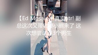 【Ed Mosaic】 真实ntr! 副总这次又带老婆小熊来了 这次想尝试跟3个男生