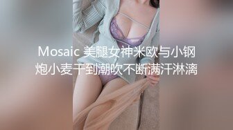 Mosaic 美腿女神米欧与小钢炮小麦干到潮吹不断满汗淋漓