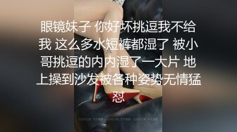 眼镜妹子 你好坏挑逗我不给我 这么多水短裤都湿了 被小哥挑逗的内内湿了一大片 地上操到沙发被各种姿势无情猛怼