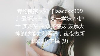 专约良家大神『jaacckk999』最新流出❤️大一学妹 小护士 实习空乘 众多骚婊 羡慕大神的钞能力和渠道，夜夜做新郎01女主播 (9)