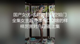 国产女优-去年最后的空姐门全集女主超级漂亮口活啥的样样厉害对白超骚,上集