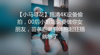 【小马寻花】超清4K设备偷拍，00后小姐姐说要做你女朋友，苗条粉嫩胴体抱起狂插就够了