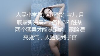 人民小学教师小骚货-宝儿 月底最新啪集2，各种3P 耐操 两个猛男才能满足她，露脸漂亮骚气，太猛顶到子宫