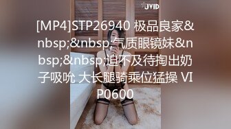 [MP4]STP26940 极品良家&nbsp;&nbsp;气质眼镜妹&nbsp;&nbsp;迫不及待掏出奶子吸吮 大长腿骑乘位猛操 VIP0600