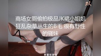 商场女厕偷拍极品JK裙小姐姐狂乱杂草丛生的B毛 很有野性的骚妹