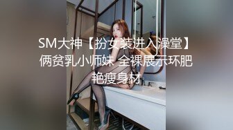 SM大神【扮女装进入澡堂】俩贫乳小师妹 全裸展示环肥艳瘦身材