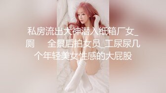 私房流出大神潜入纸箱厂女_厕❤️全景后拍女员_工尿尿几个年轻美女性感的大屁股