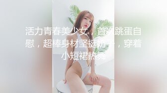 活力青春美少女，首次跳蛋自慰，超棒身材坚挺奶子，穿着小短裙热舞