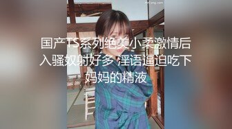 国产TS系列绝美小柔激情后入骚奴射好多 淫语逼迫吃下妈妈的精液