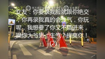 女友：你要录我脸就跟你绝交，你再录我真的会生气，你玩呢，我想要了你又不插进来，操你大爷男：生气？操爽你！ (2)