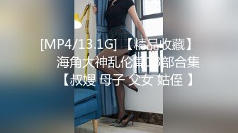 [MP4/13.1G] 【精品收藏】❤️海角大神乱伦篇13部合集❤️【叔嫂 母子 父女 姑侄 】