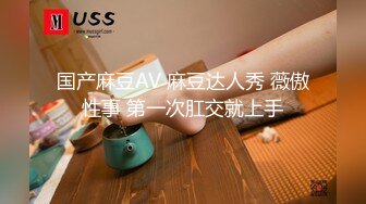 国产麻豆AV 麻豆达人秀 薇傲性事 第一次肛交就上手