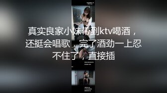 真实良家小妹带到ktv喝酒，还挺会唱歌，完了酒劲一上忍不住了，直接插