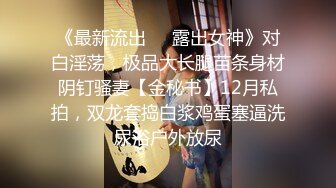 《最新流出❤️露出女神》对白淫荡，极品大长腿苗条身材阴钉骚妻【金秘书】12月私拍，双龙套捣白浆鸡蛋塞逼洗尿浴户外放尿