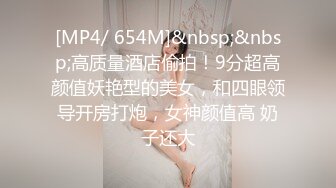 [MP4/ 654M]&nbsp;&nbsp;高质量酒店偷拍！9分超高颜值妖艳型的美女，和四眼领导开房打炮，女神颜值高 奶子还大