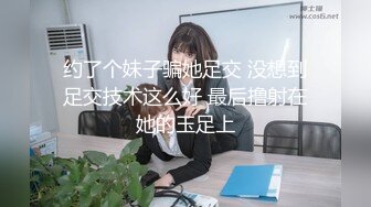 约了个妹子骗她足交 没想到足交技术这么好 最后撸射在她的玉足上