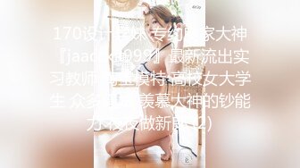 170设计学妹 专约良家大神『jaacckk999』最新流出实习教师 淘宝模特 高校女大学生 众多骚婊 羡慕大神的钞能力 夜夜做新郎 (2)