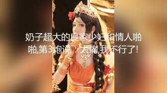 奶子超大的良家少妇和情人啪啪,第3炮说：太痛,我不行了!