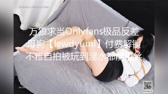 万狼求当Onlyfans极品反差母狗【lewdyumi】付费解锁不雅自拍被玩到淫水都能拉丝