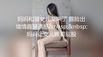 妈妈和骚女儿又来了 露脸出境情趣装诱惑&nbsp;&nbsp;妈妈让女儿撅着屁股