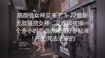 高颜值女神又来了 3-22最新无敌骚货女神，又连续被操一个多小时，白虎嫩逼好多粘液！干的死去活来的