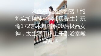 ❤️❤️云盘高质露脸泄密！约炮实拍精神小伙【贝先生】玩肏172艺术舞蹈系00后极品女神，太生猛了床上干到浴室嗷嗷乱叫