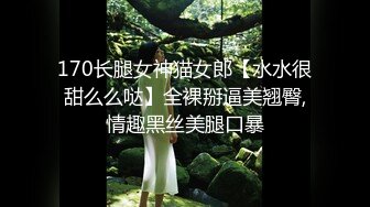 170长腿女神猫女郎【水水很甜么么哒】全裸掰逼美翘臀,情趣黑丝美腿口暴