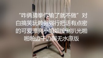 “咋俩猜拳你输了就不做”对白搞笑玩赖男强行把话有点密的可爱漂亮小姐姐按倒扒光啪啪啪边干边聊无水原版