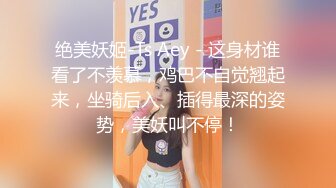 绝美妖姬-Ts Aey - 这身材谁看了不羡慕，鸡巴不自觉翘起来，坐骑后入、插得最深的姿势，美妖叫不停！