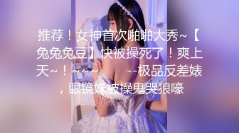 推荐！女神首次啪啪大秀~【兔兔兔豆】快被操死了！爽上天~！~~~✨✨✨--极品反差婊，眼镜妹被操鬼哭狼嚎