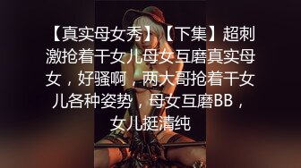 【真实母女秀】【下集】超刺激抢着干女儿母女互磨真实母女，好骚啊，两大哥抢着干女儿各种姿势，母女互磨BB，女儿挺清纯