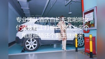 专业团队酒店自拍无套啪啪女仆装传教士打桩白浆流出多个角度抽插还个男主继续来