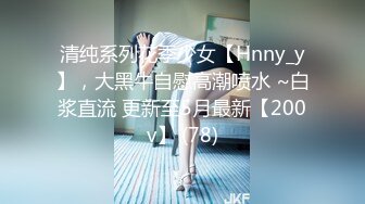 清纯系列花季少女【Hnny_y】，大黑牛自慰高潮喷水 ~白浆直流 更新至5月最新【200v】 (78)