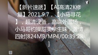 【新片速遞】【AI高清2K修复】2021.9.7，【小马寻花】，超清设备，高端外围场，小马哥约操甜美学生妹，激情四射[824MB/MP4/00:39:28]