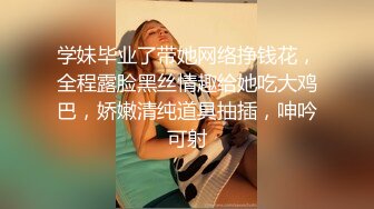 学妹毕业了带她网络挣钱花，全程露脸黑丝情趣给她吃大鸡巴，娇嫩清纯道具抽插，呻吟可射