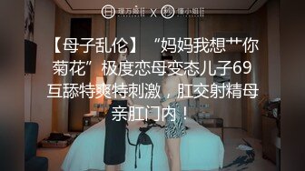 【母子乱伦】“妈妈我想艹你菊花”极度恋母变态儿子69互舔特爽特刺激，肛交射精母亲肛门内！