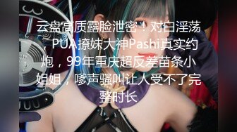 云盘高质露脸泄密！对白淫荡，PUA撩妹大神Pashi真实约炮，99年重庆超反差苗条小姐姐，嗲声骚叫让人受不了完整时长