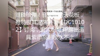 重磅核弹！骚女里的天花板，推特极其淫荡骚妻【DC10102】订阅，蜜穴粉嫩3P露出道具紫薇高潮喷水不止