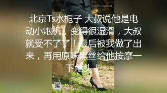 北京Ts水栀子 大叔说他是电动小炮机，变得很湿滑，大叔就受不了了！最后被我做了出来，再用原味黑丝给他按摩一下龟头！