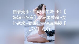 自录无水~白虎学生妹~P1【妈妈不在家】双马尾萝莉~女仆诱惑~骑乘口交销魂爆操【17V】 (16)