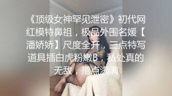 《顶级女神罕见泄密》初代网红模特鼻祖，极品外围名媛【潘娇娇】尺度全开，三点特写道具插白虎粉嫩B，私处真的无敌，撸点满满