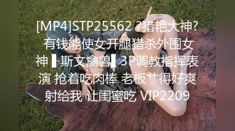 [MP4]STP25562 ?猎艳大神? 有钱能使女开腿猎杀外围女神 ▌斯文禽兽▌3P调教指挥表演 抢着吃肉棒 老板艹得好爽射给我 让闺蜜吃 VIP2209