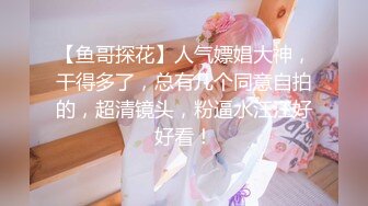 【鱼哥探花】人气嫖娼大神，干得多了，总有几个同意自拍的，超清镜头，粉逼水汪汪好好看！