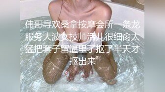 伟哥寻欢桑拿按摩会所一条龙服务大波女技师活儿很细肏太猛把套子留逼里了抠了半天才抠出来