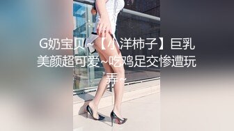 G奶宝贝~【小洋柿子】巨乳美颜超可爱~吃鸡足交惨遭玩弄~