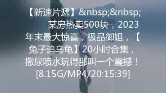 【新速片遞】&nbsp;&nbsp;♈♈♈ 某房热卖500块，2023年末最大惊喜，极品御姐，【兔子追乌龟】20小时合集，撒尿喷水玩得那叫一个震撼！[8.15G/MP4/20:15:39]