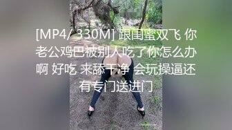 [MP4/ 330M] 跟闺蜜双飞 你老公鸡巴被别人吃了你怎么办啊 好吃 来舔干净 会玩操逼还有专门送进门