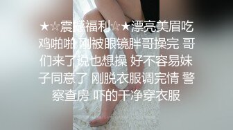 ★☆震撼福利☆★漂亮美眉吃鸡啪啪 刚被眼镜胖哥操完 哥们来了说也想操 好不容易妹子同意了 刚脱衣服调完情 警察查房 吓的干净穿衣服